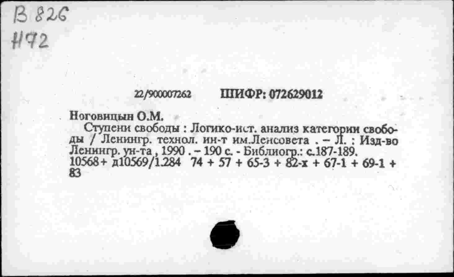 ﻿В ПС №2.
22/яхххтб2 ШИФР; 072629012
Ноговицын ОМ
Ступени свободы : Логико-ист. анализ категории свободы / Ленингр. технол, ин-т им.Ленсовета . - Л. ; Изд-во Ленмнгр. ун-та, 1990 . - 190 с. - Библиогр.: с.187-189. 10568+ Д10569/1284 74 + 57 + 65-3 + 82-х + 67-1 + 69-1 +